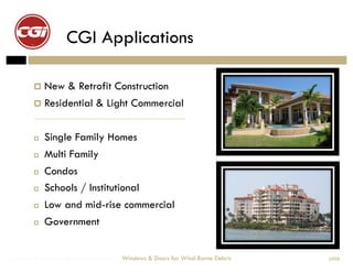 CGI Applications

          New       & Retrofit Construction
          Residential         & Light Commercial

            Single Family Homes
            Multi Family
            Condos
            Schools / Institutional
            Low and mid-rise commercial
            Government


Windows & Doors for Wind-Borne Debris   Windows & Doors for Wind-Borne Debris   2008
 