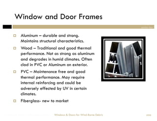 Window and Door Frames
                                                                                section two


            Aluminum – durable and strong.
             Maintains structural characteristics.
            Wood – Traditional and good thermal
             performance. Not as strong as aluminum
             and degrades in humid climates. Often
             clad in PVC or Aluminum on exterior.
            PVC – Maintenance free and good
             thermal performance. May require
             internal reinforcing and could be
             adversely effected by UV in certain
             climates.
            Fiberglass- new to market

Windows & Doors for Wind-Borne Debris   Windows & Doors for Wind-Borne Debris       2008
 