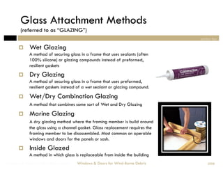 Glass Attachment Methods
        (referred to as “GLAZING”)
                                                                                section two

            Wet Glazing
             A method of securing glass in a frame that uses sealants (often
             100% silicone) or glazing compounds instead of preformed,
             resilient gaskets
            Dry Glazing
             A method of securing glass in a frame that uses preformed,
             resilient gaskets instead of a wet sealant or glazing compound.

            Wet/Dry Combination Glazing
             A method that combines some sort of Wet and Dry Glazing

            Marine Glazing
             A dry glazing method where the framing member is build around
             the glass using a channel gasket. Glass replacement requires the
             framing member to be disassembled. Most common on operable
             windows and doors for the panels or sash.
            Inside Glazed
             A method in which glass is replaceable from inside the building
Windows & Doors for Wind-Borne Debris   Windows & Doors for Wind-Borne Debris       2008
 
