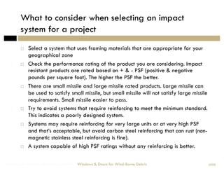 What to consider when selecting an impact
        system for a project
            Select a system that uses framing materials that are appropriate for your
             geographical zone
            Check the performance rating of the product you are considering. Impact
             resistant products are rated based on + & - PSF (positive & negative
             pounds per square foot). The higher the PSF the better.
            There are small missile and large missile rated products. Large missile can
             be used to satisfy small missile, but small missile will not satisfy large missile
             requirements. Small missile easier to pass.
            Try to avoid systems that require reinforcing to meet the minimum standard.
             This indicates a poorly designed system.
            Systems may require reinforcing for very large units or at very high PSF
             and that’s acceptable, but avoid carbon steel reinforcing that can rust (non-
             magnetic stainless steel reinforcing is fine).
            A system capable of high PSF ratings without any reinforcing is better.

Windows & Doors for Wind-Borne Debris   Windows & Doors for Wind-Borne Debris                     2008
 