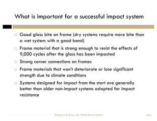 What is important for a successful impact system

            Good glass bite on frame (dry systems require more bite than
             a wet system with a good bond)
            Frame material that is strong enough to resist the effects of
             9,000 cycles after the glass has been impacted
            Strong corner connections on frames
            Frame materials that won’t deteriorate or lose significant
             strength due to climate conditions
            Systems designed for impact from the start are generally
             better than older non-impact systems adapted for impact
             resistance


Windows & Doors for Wind-Borne Debris   Windows & Doors for Wind-Borne Debris   2008
 