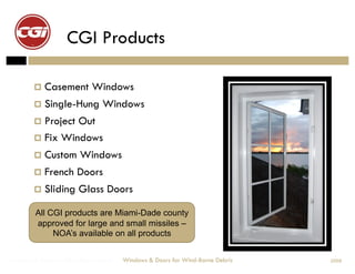 CGI Products

          Casement          Windows
          Single-Hung           Windows
          ProjectOut
          Fix Windows
          Custom Windows
          French Doors

          Sliding      Glass Doors

         All CGI products are Miami-Dade county
         approved for large and small missiles –
              NOA’s available on all products


Windows & Doors for Wind-Borne Debris   Windows & Doors for Wind-Borne Debris   2008
 