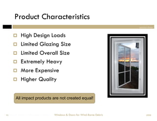Product Characteristics
                                                                                section three


            High Design Loads
            Limited Glazing Size
            Limited Overall Size
            Extremely Heavy
            More Expensive
            Higher Quality


         All impact products are not created equal!


Windows & Doors for Wind-Borne Debris
 50                                     Windows & Doors for Wind-Borne Debris         2008
 