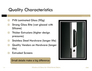 Quality Characteristics
                                                                                section three


            PVB Laminated Glass (90g)
            Strong Glass Bite (wet glazed with
             Silicone)
            Thicker Extrusions (higher design
             pressures)
            Stainless Steel Hardware (longer life)
            Quality Vendors on Hardware (longer
             life)
            Extruded Screens

            Small details make a big difference

Windows & Doors for Wind-Borne Debris
 51                                     Windows & Doors for Wind-Borne Debris         2008
 