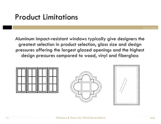 Product Limitations
                                                                                   section three



        Aluminum impact-resistant windows typically give designers the
         greatest selection in product selection, glass size and design
        pressures offering the largest glazed openings and the highest
           design pressures compared to wood, vinyl and fiberglass




Designing Doors for Wind-Borne Debris
Windows & for Impact
 52                                     Windows & Doors for Wind-Borne Debris   Section Three
                                                                                         2008
 