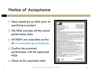 Notice of Acceptance
                                                                                section three



           There should be an NOA prior to
            specifying a product
           The NOA provides all the critical
            performance data
           All NOA’s are accessible on-line
            at www.miamidade.gov/buildingcode
           Confirm the promised
            performance with the approved
            NOA
           Check on the expiration date

Windows & Doors for Wind-Borne Debris
 56                                     Windows & Doors for Wind-Borne Debris         2008
 