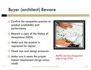 Buyer (architect) Beware
                                                                                              section three



           Confirm the companies promise on
            product availability and
            performance
           Request a copy of the Notice of
            Acceptance (NOA)
           Make sure the product is
            approved for impact
           Check size and design pressures
           Make sure it meets the proper                               NOTE: we may change this
                                                                        slide to top 10 list
            impact requirement (large versus
            small)
Windows & Doors for Wind-Borne Debris
 58                                     Windows & Doors for Wind-Borne Debris                       2008
 