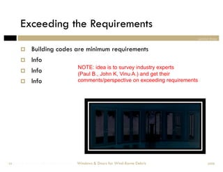 Exceeding the Requirements
                                                                                         section three


             Building codes are minimum requirements
             Info
                                        NOTE: idea is to survey industry experts
             Info                      (Paul B., John K, Vinu A.) and get their
             Info                      comments/perspective on exceeding requirements




Windows & Doors for Wind-Borne Debris
 59                                     Windows & Doors for Wind-Borne Debris                  2008
 