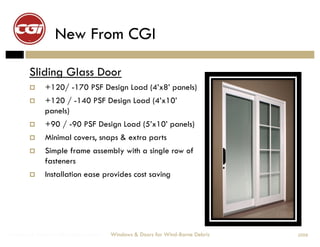 New From CGI

        Sliding Glass Door
             +120/ -170 PSF Design Load (4’x8’ panels)
             +120 / -140 PSF Design Load (4’x10’
              panels)
             +90 / -90 PSF Design Load (5’x10’ panels)
             Minimal covers, snaps & extra parts
             Simple frame assembly with a single row of
              fasteners
             Installation ease provides cost saving




Windows & Doors for Wind-Borne Debris   Windows & Doors for Wind-Borne Debris   2008
 