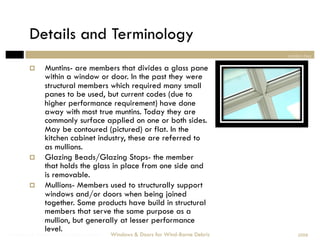Details and Terminology
                                                                                section two

             Muntins- are members that divides a glass pane
              within a window or door. In the past they were
              structural members which required many small
              panes to be used, but current codes (due to
              higher performance requirement) have done
              away with most true muntins. Today they are
              commonly surface applied on one or both sides.
              May be contoured (pictured) or flat. In the
              kitchen cabinet industry, these are referred to
              as mullions.
             Glazing Beads/Glazing Stops- the member
              that holds the glass in place from one side and
              is removable.
             Mullions- Members used to structurally support
              windows and/or doors when being joined
              together. Some products have build in structural
              members that serve the same purpose as a
              mullion, but generally at lesser performance
              level.
Windows & Doors for Wind-Borne Debris   Windows & Doors for Wind-Borne Debris       2008
 