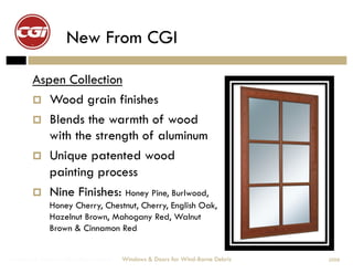 New From CGI

        Aspen Collection
          Wood grain finishes
          Blends the warmth of wood
           with the strength of aluminum
          Unique patented wood
           painting process
          Nine Finishes: Honey Pine, Burlwood,
              Honey Cherry, Chestnut, Cherry, English Oak,
              Hazelnut Brown, Mahogany Red, Walnut
              Brown & Cinnamon Red


Windows & Doors for Wind-Borne Debris   Windows & Doors for Wind-Borne Debris   2008
 