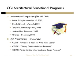 CGI Architectural Educational Programs

             Architectural Symposiums (3hr AIA CEU)
               Bonita Springs – November 16, 2007
               Deerfield Beach – March 7, 2008
               Tampa/St. Petersburg – June, 2008
               Jacksonville – September, 2008
               Orlando – December, 2008

             AIA Presentations (1hr AIA CEU)
               CGI 101 “Windows & Doors for Wind-Borne Debris”
               CGI 102 “Glazing Green with Impact Resistance”
               CGI 103 “Understanding Wind Loads and Design Pressures”

Windows & Doors for Wind-Borne Debris   Windows & Doors for Wind-Borne Debris   2008
 