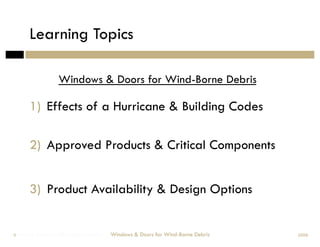 Learning Topics

                   Windows & Doors for Wind-Borne Debris

        1)  Effects of a Hurricane & Building Codes

        2)  Approved Products & Critical Components


        3)  Product Availability & Design Options


Windows & Doors for Wind-Borne Debris
 9                                      Windows & Doors for Wind-Borne Debris   2008
 