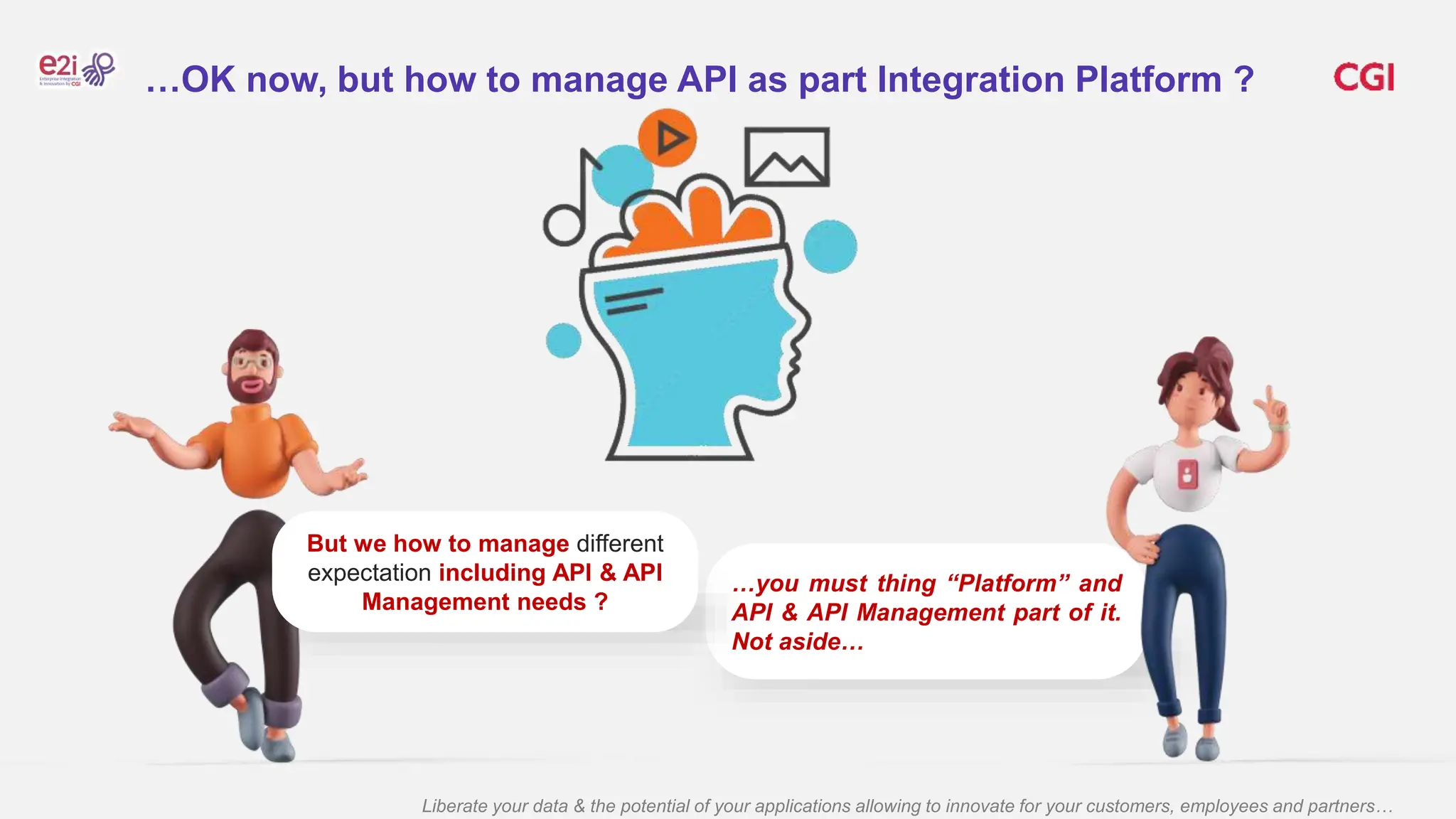 Liberate your data & the potential of your applications allowing to innovate for your customers, employees and partners…
…you must thing “Platform” and
API & API Management part of it.
Not aside…
But we how to manage different
expectation including API & API
Management needs ?
…OK now, but how to manage API as part Integration Platform ?
 