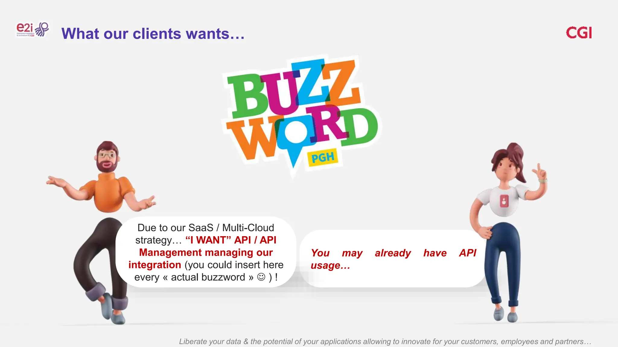 Liberate your data & the potential of your applications allowing to innovate for your customers, employees and partners…
You may already have API
usage…
Due to our SaaS / Multi-Cloud
strategy… “I WANT” API / API
Management managing our
integration (you could insert here
every « actual buzzword »  ) !
What our clients wants…
 