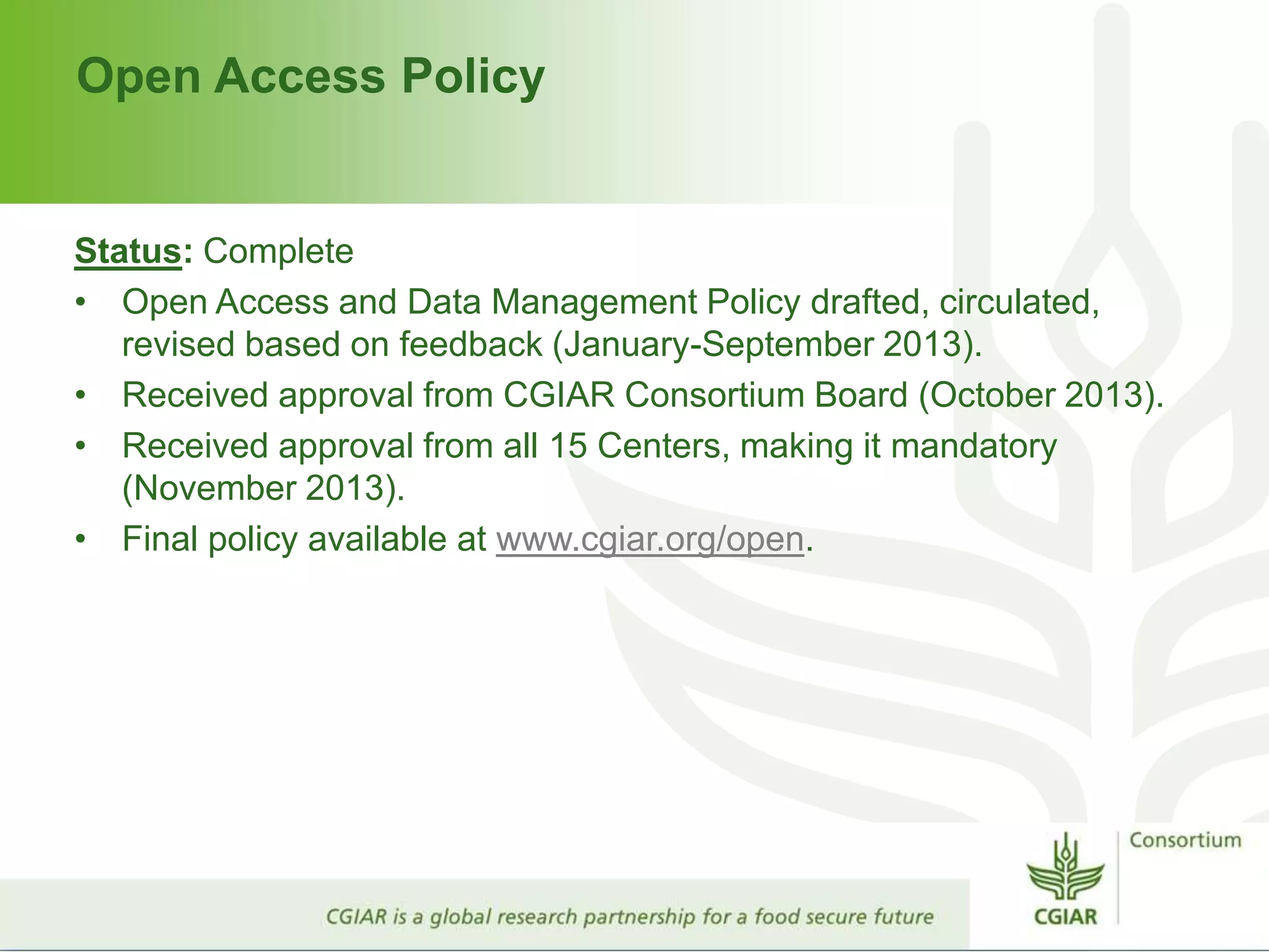 Open Access Policy
Status: Complete
• Open Access and Data Management Policy drafted, circulated,
revised based on feedback (January-September 2013).
• Received approval from CGIAR Consortium Board (October 2013).
• Received approval from all 15 Centers, making it mandatory
(November 2013).
• Final policy available at www.cgiar.org/open.
 