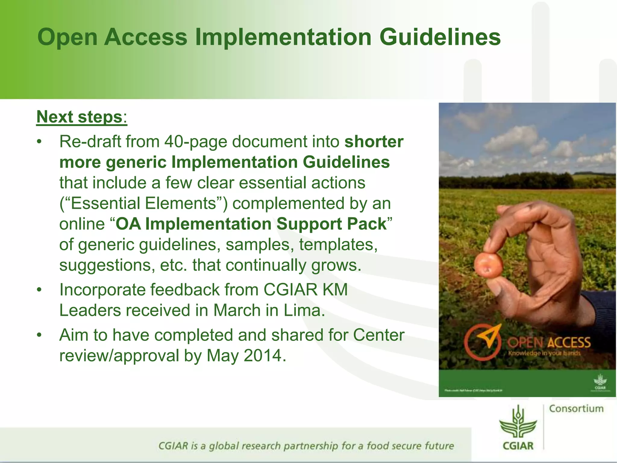 Open Access Implementation Guidelines
Next steps:
• Re-draft from 40-page document into shorter
more generic Implementation Guidelines
that include a few clear essential actions
(“Essential Elements”) complemented by an
online “OA Implementation Support Pack”
of generic guidelines, samples, templates,
suggestions, etc. that continually grows.
• Incorporate feedback from CGIAR KM
Leaders received in March in Lima.
• Aim to have completed and shared for Center
review/approval by May 2014.
 