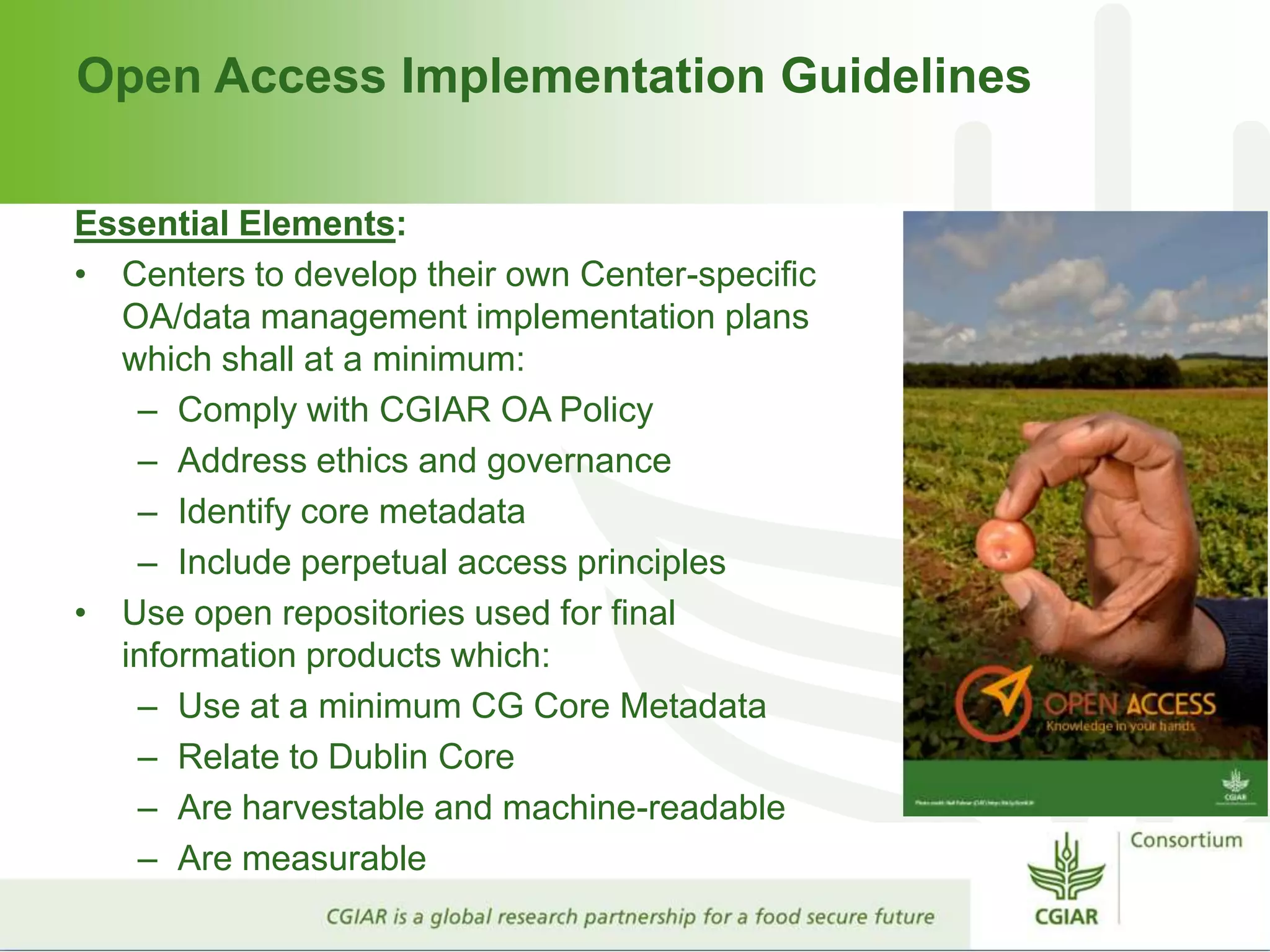 Open Access Implementation Guidelines
Essential Elements:
• Centers to develop their own Center-specific
OA/data management implementation plans
which shall at a minimum:
– Comply with CGIAR OA Policy
– Address ethics and governance
– Identify core metadata
– Include perpetual access principles
• Use open repositories used for final
information products which:
– Use at a minimum CG Core Metadata
– Relate to Dublin Core
– Are harvestable and machine-readable
– Are measurable
 