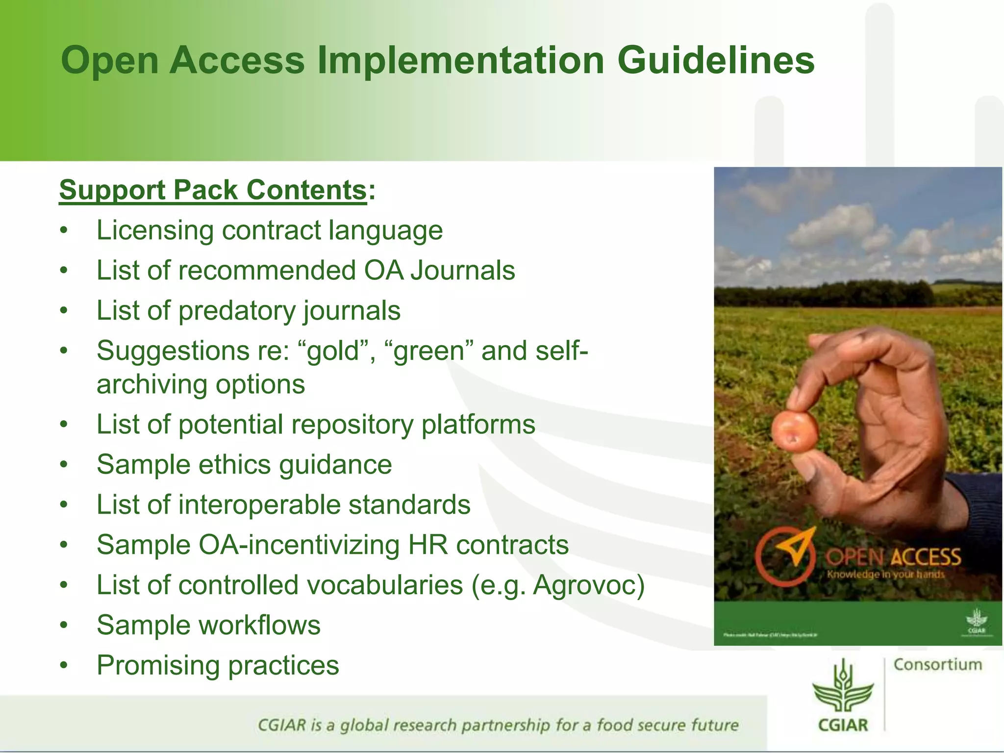 Open Access Implementation Guidelines
Support Pack Contents:
• Licensing contract language
• List of recommended OA Journals
• List of predatory journals
• Suggestions re: “gold”, “green” and self-
archiving options
• List of potential repository platforms
• Sample ethics guidance
• List of interoperable standards
• Sample OA-incentivizing HR contracts
• List of controlled vocabularies (e.g. Agrovoc)
• Sample workflows
• Promising practices
 