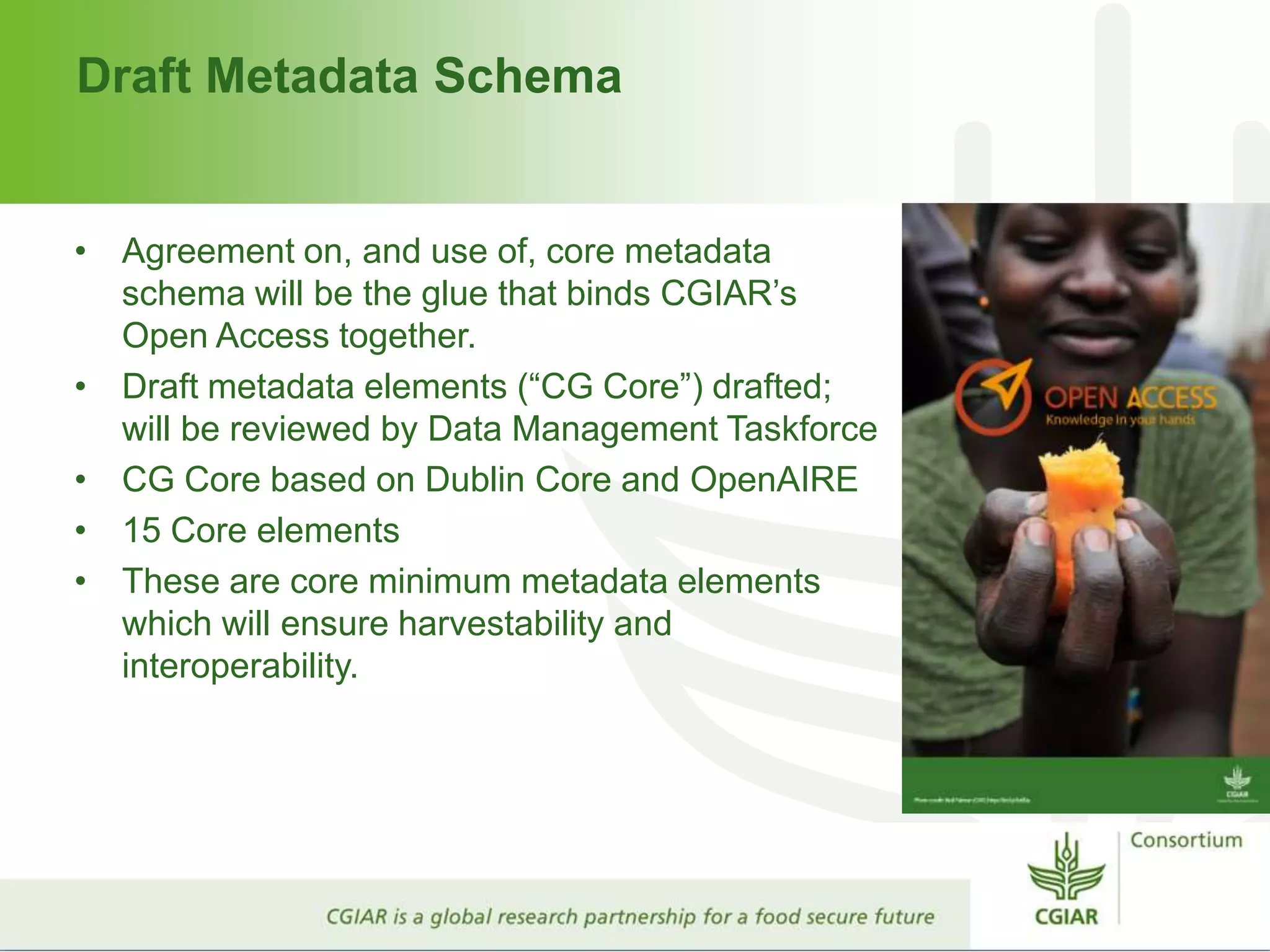 Draft Metadata Schema
• Agreement on, and use of, core metadata
schema will be the glue that binds CGIAR’s
Open Access together.
• Draft metadata elements (“CG Core”) drafted;
will be reviewed by Data Management Taskforce
• CG Core based on Dublin Core and OpenAIRE
• 15 Core elements
• These are core minimum metadata elements
which will ensure harvestability and
interoperability.
 