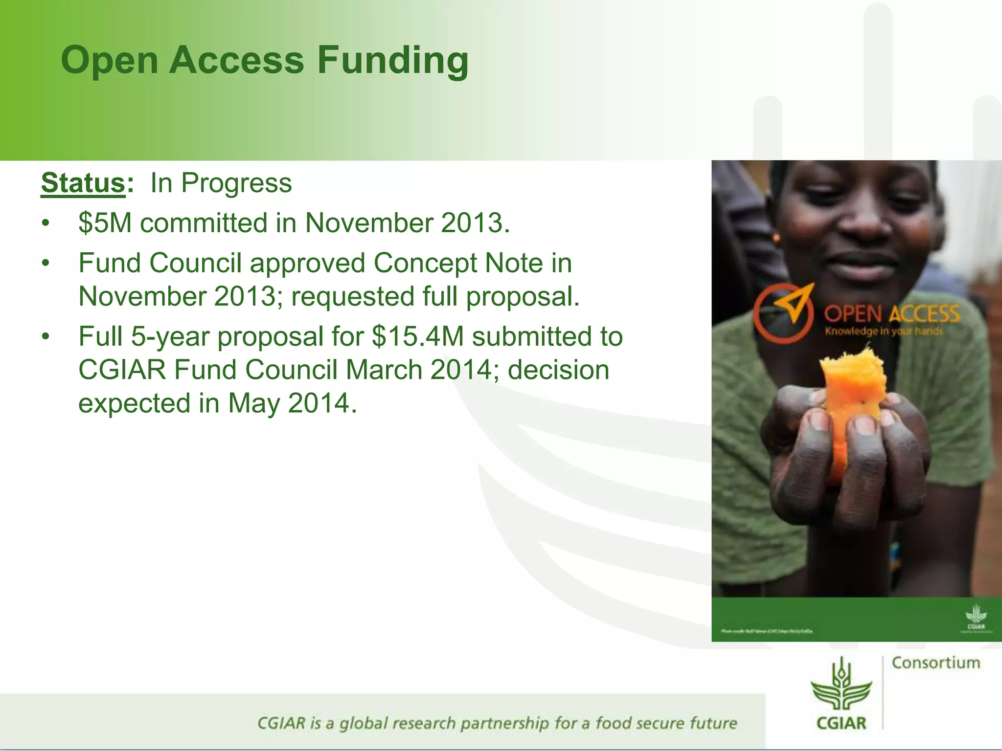 Open Access Funding
Status: In Progress
• $5M committed in November 2013.
• Fund Council approved Concept Note in
November 2013; requested full proposal.
• Full 5-year proposal for $15.4M submitted to
CGIAR Fund Council March 2014; decision
expected in May 2014.
 