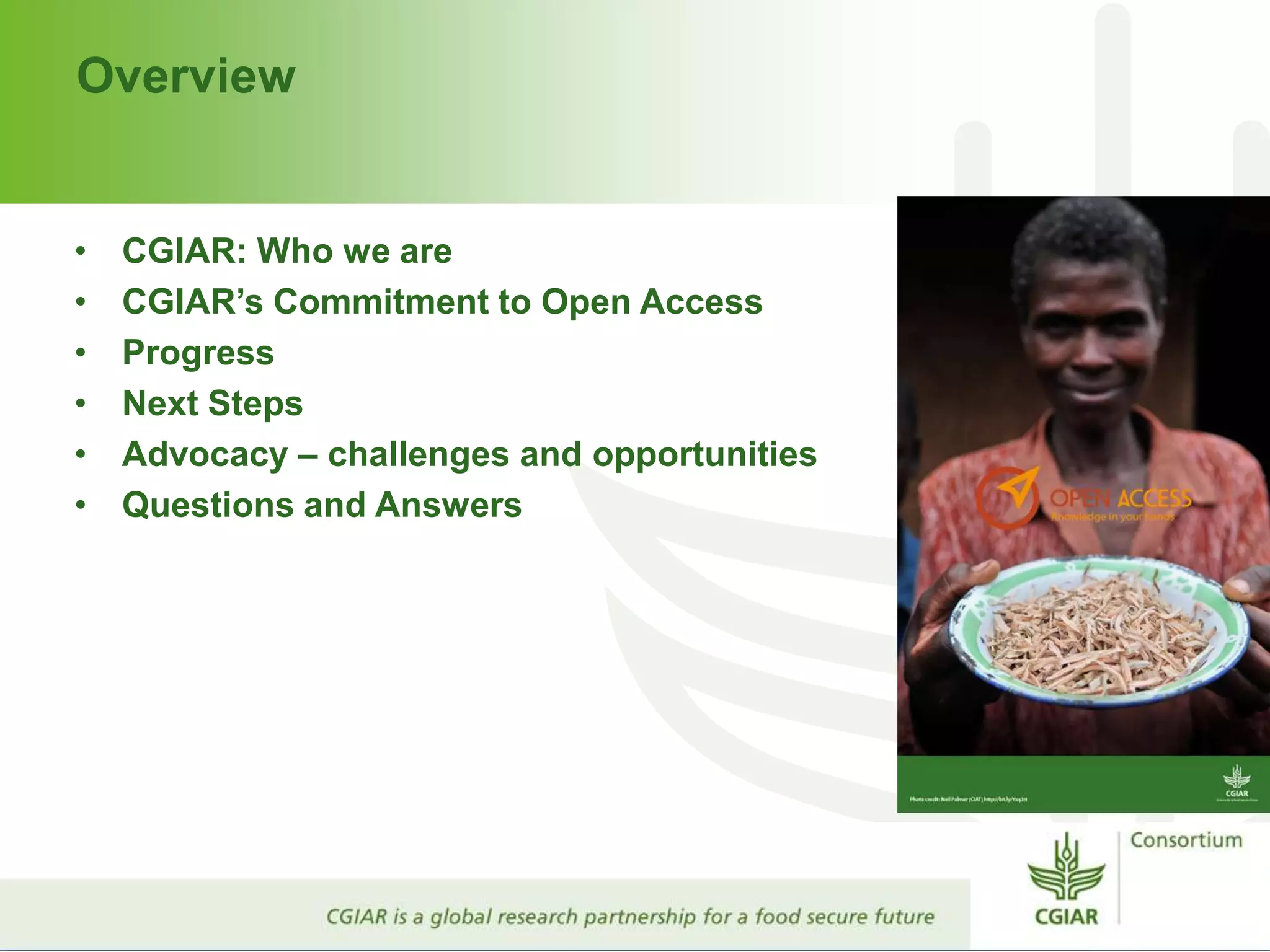 Overview
• CGIAR: Who we are
• CGIAR’s Commitment to Open Access
• Progress
• Next Steps
• Advocacy – challenges and opportunities
• Questions and Answers
 