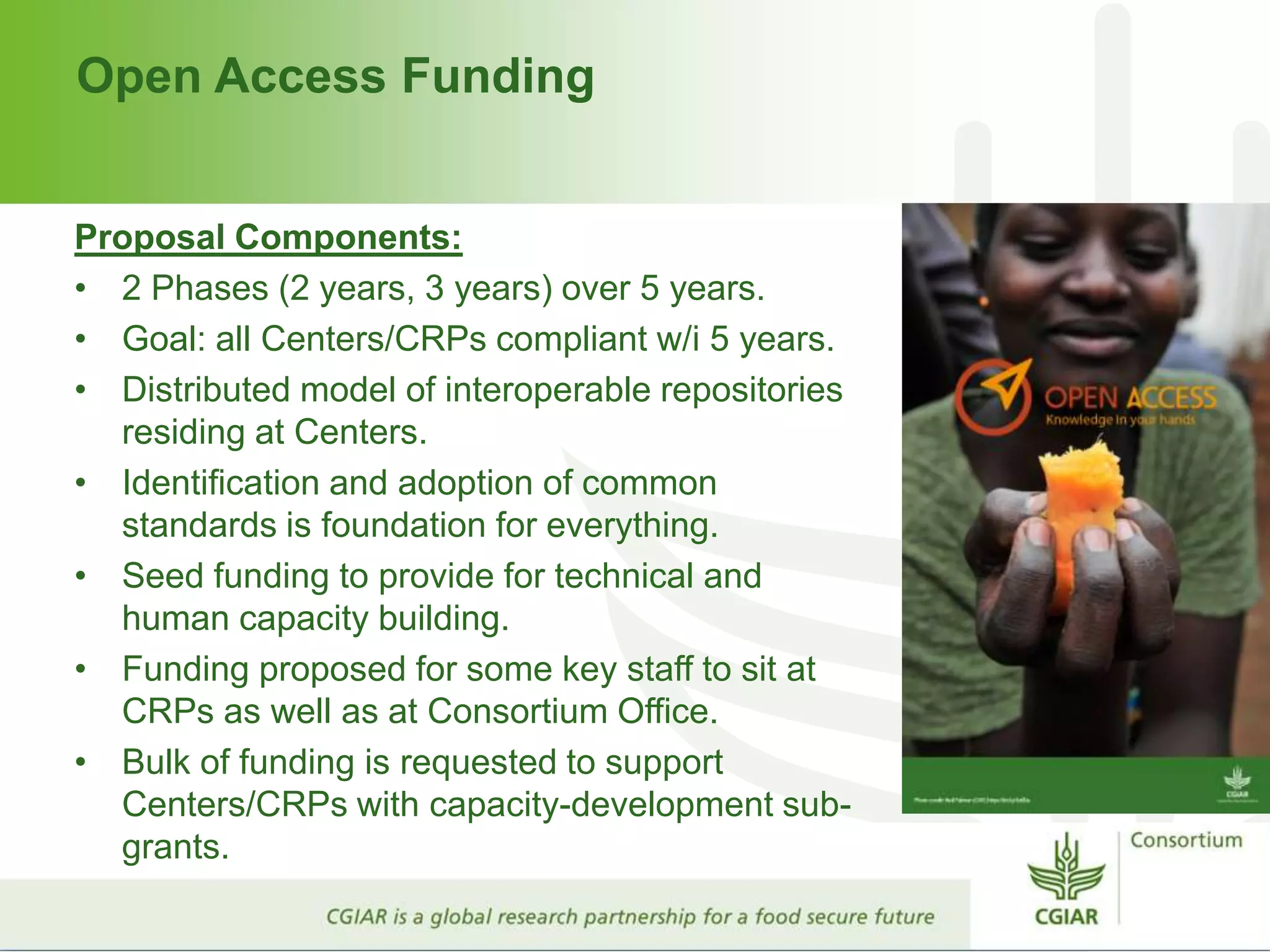 Open Access Funding
Proposal Components:
• 2 Phases (2 years, 3 years) over 5 years.
• Goal: all Centers/CRPs compliant w/i 5 years.
• Distributed model of interoperable repositories
residing at Centers.
• Identification and adoption of common
standards is foundation for everything.
• Seed funding to provide for technical and
human capacity building.
• Funding proposed for some key staff to sit at
CRPs as well as at Consortium Office.
• Bulk of funding is requested to support
Centers/CRPs with capacity-development sub-
grants.
 