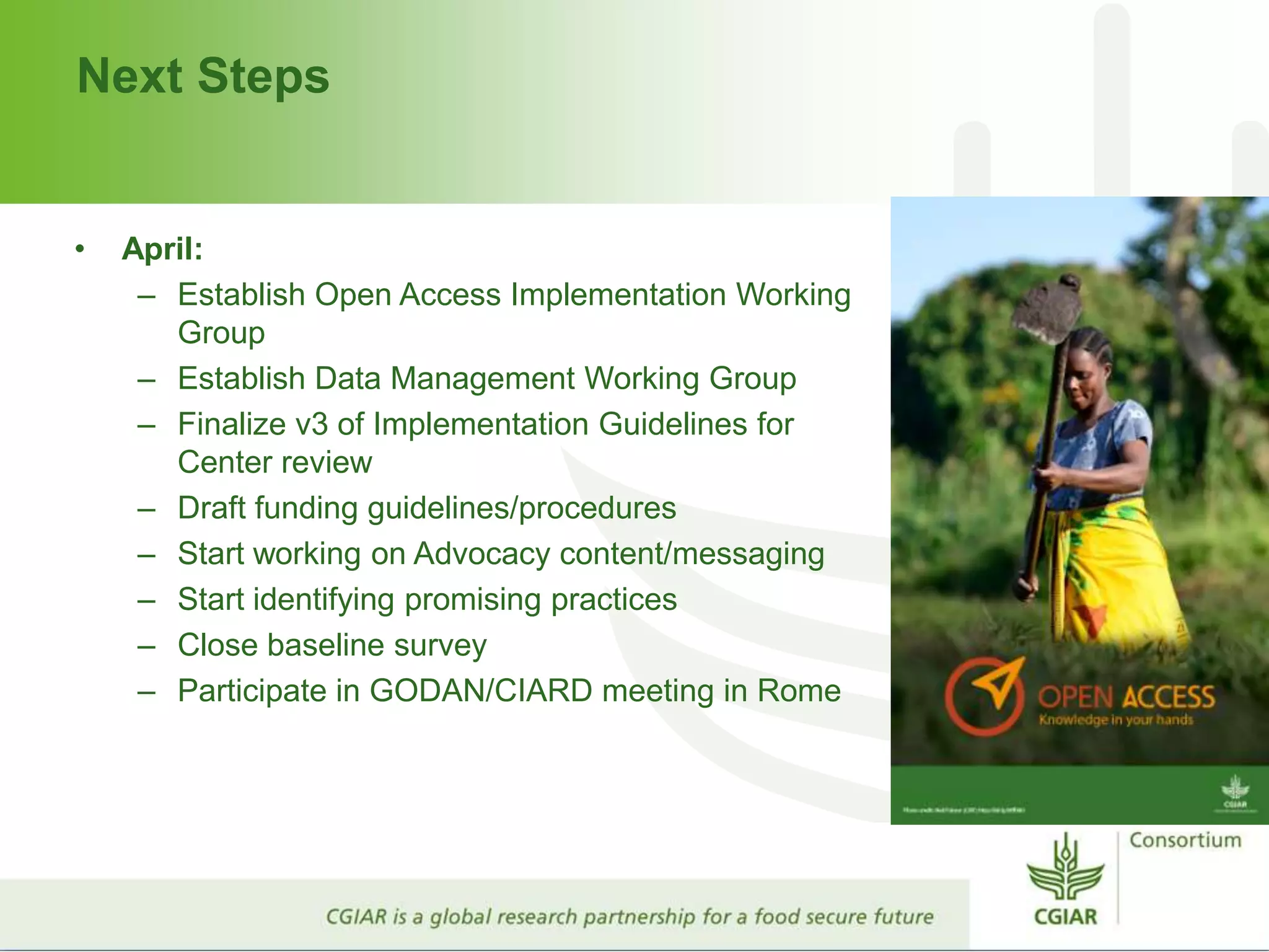 Next Steps
• April:
– Establish Open Access Implementation Working
Group
– Establish Data Management Working Group
– Finalize v3 of Implementation Guidelines for
Center review
– Draft funding guidelines/procedures
– Start working on Advocacy content/messaging
– Start identifying promising practices
– Close baseline survey
– Participate in GODAN/CIARD meeting in Rome
 