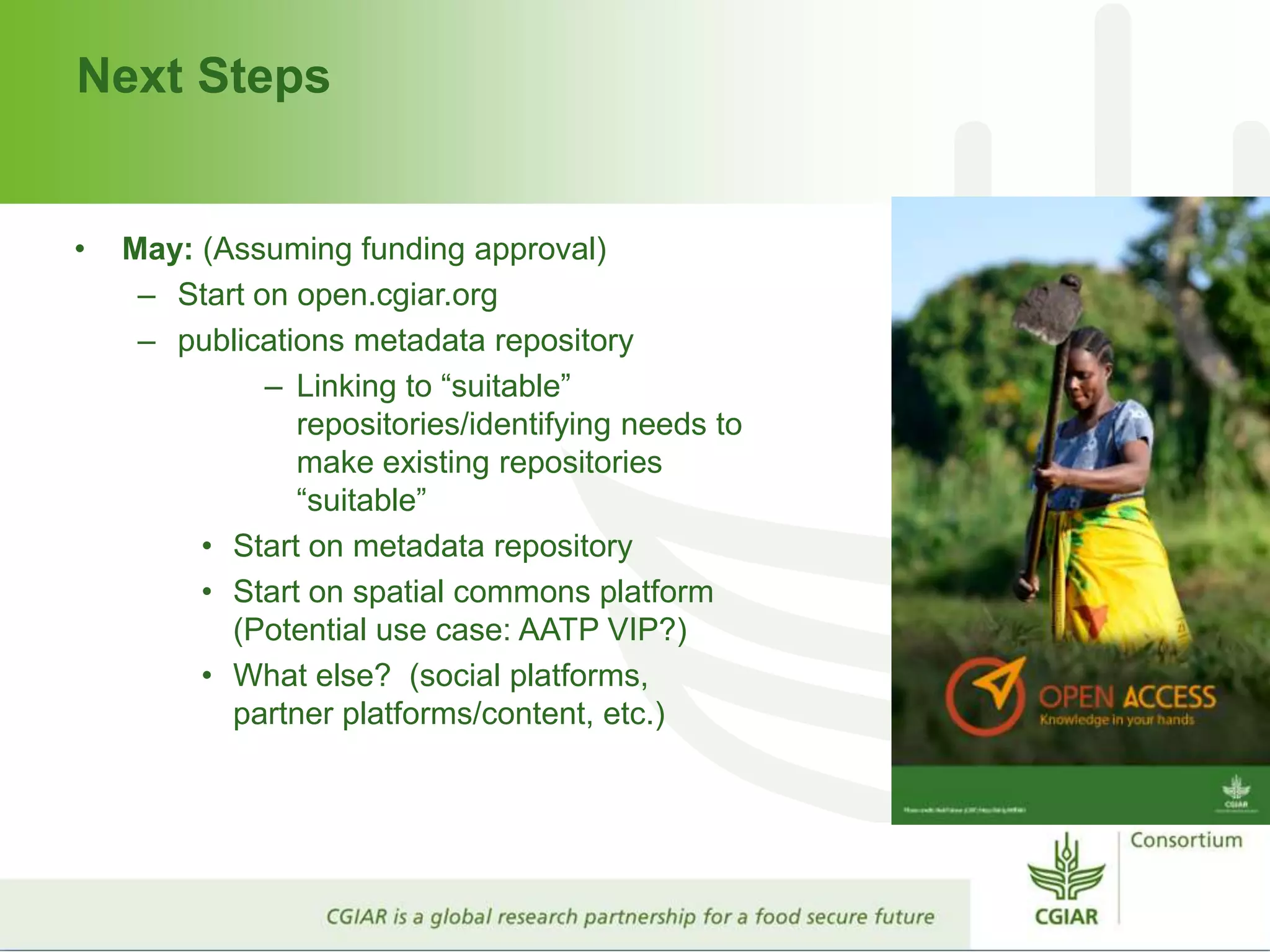 Next Steps
• May: (Assuming funding approval)
– Start on open.cgiar.org
– publications metadata repository
– Linking to “suitable”
repositories/identifying needs to
make existing repositories
“suitable”
• Start on metadata repository
• Start on spatial commons platform
(Potential use case: AATP VIP?)
• What else? (social platforms,
partner platforms/content, etc.)
 