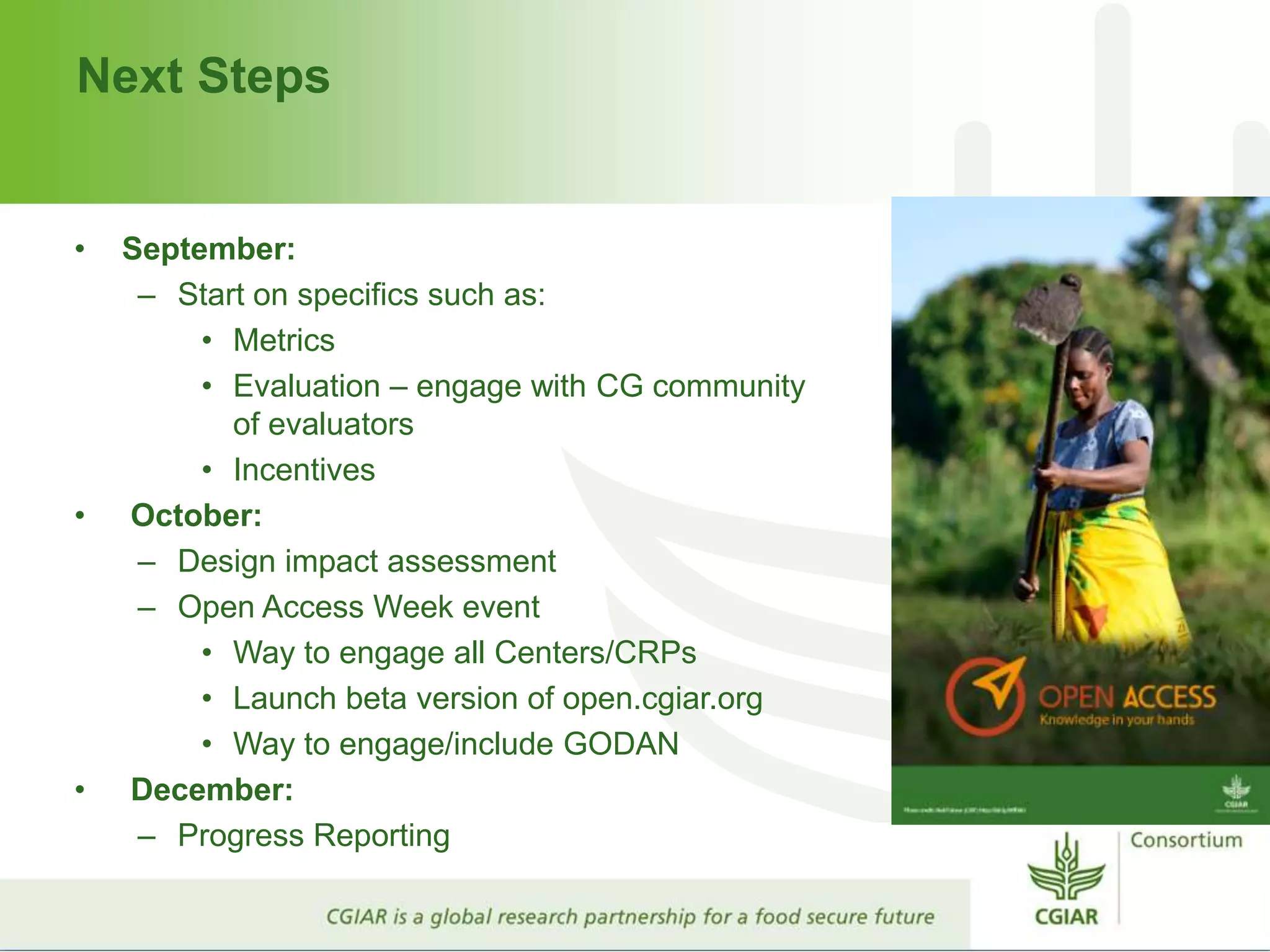 Next Steps
• September:
– Start on specifics such as:
• Metrics
• Evaluation – engage with CG community
of evaluators
• Incentives
• October:
– Design impact assessment
– Open Access Week event
• Way to engage all Centers/CRPs
• Launch beta version of open.cgiar.org
• Way to engage/include GODAN
• December:
– Progress Reporting
 