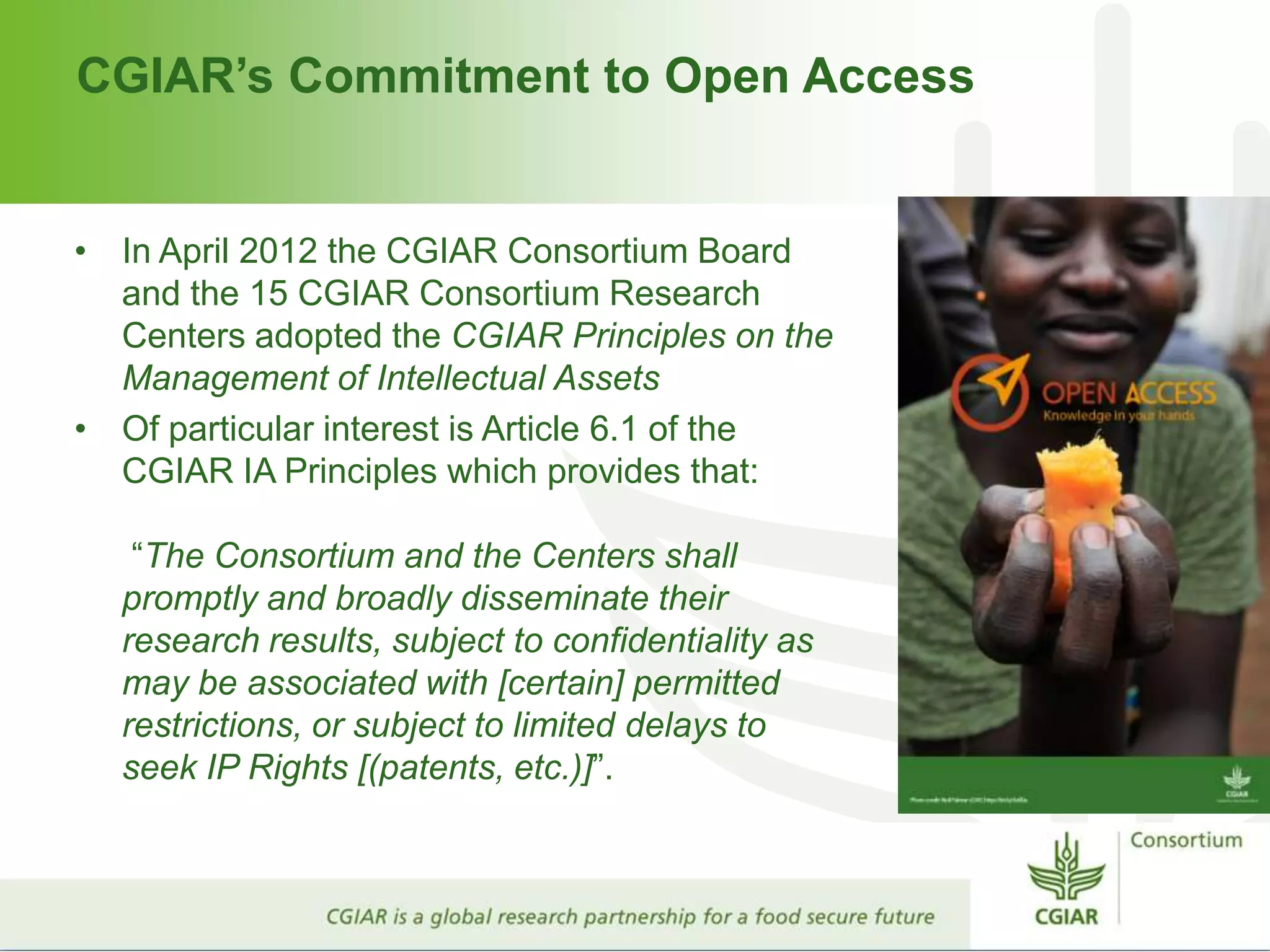CGIAR’s Commitment to Open Access
• In April 2012 the CGIAR Consortium Board
and the 15 CGIAR Consortium Research
Centers adopted the CGIAR Principles on the
Management of Intellectual Assets
• Of particular interest is Article 6.1 of the
CGIAR IA Principles which provides that:
“The Consortium and the Centers shall
promptly and broadly disseminate their
research results, subject to confidentiality as
may be associated with [certain] permitted
restrictions, or subject to limited delays to
seek IP Rights [(patents, etc.)]”.
 