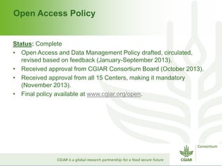 Open Access Policy
Status: Complete
• Open Access and Data Management Policy drafted, circulated,
revised based on feedback (January-September 2013).
• Received approval from CGIAR Consortium Board (October 2013).
• Received approval from all 15 Centers, making it mandatory
(November 2013).
• Final policy available at www.cgiar.org/open.
 