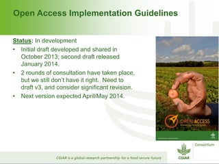 Open Access Implementation Guidelines
Status: In development
• Initial draft developed and shared in
October 2013; second draft released
January 2014.
• 2 rounds of consultation have taken place,
but we still don’t have it right. Need to
draft v3, and consider significant revision.
• Next version expected April/May 2014.
 