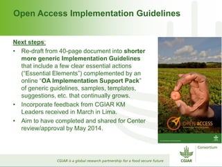 Open Access Implementation Guidelines
Next steps:
• Re-draft from 40-page document into shorter
more generic Implementation Guidelines
that include a few clear essential actions
(“Essential Elements”) complemented by an
online “OA Implementation Support Pack”
of generic guidelines, samples, templates,
suggestions, etc. that continually grows.
• Incorporate feedback from CGIAR KM
Leaders received in March in Lima.
• Aim to have completed and shared for Center
review/approval by May 2014.
 