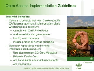 Open Access Implementation Guidelines
Essential Elements:
• Centers to develop their own Center-specific
OA/data management implementation plans
which shall at a minimum:
– Comply with CGIAR OA Policy
– Address ethics and governance
– Identify core metadata
– Include perpetual access principles
• Use open repositories used for final
information products which:
– Use at a minimum CG Core Metadata
– Relate to Dublin Core
– Are harvestable and machine-readable
– Are measurable
 