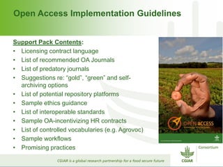 Open Access Implementation Guidelines
Support Pack Contents:
• Licensing contract language
• List of recommended OA Journals
• List of predatory journals
• Suggestions re: “gold”, “green” and self-
archiving options
• List of potential repository platforms
• Sample ethics guidance
• List of interoperable standards
• Sample OA-incentivizing HR contracts
• List of controlled vocabularies (e.g. Agrovoc)
• Sample workflows
• Promising practices
 