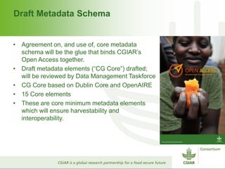 Draft Metadata Schema
• Agreement on, and use of, core metadata
schema will be the glue that binds CGIAR’s
Open Access together.
• Draft metadata elements (“CG Core”) drafted;
will be reviewed by Data Management Taskforce
• CG Core based on Dublin Core and OpenAIRE
• 15 Core elements
• These are core minimum metadata elements
which will ensure harvestability and
interoperability.
 