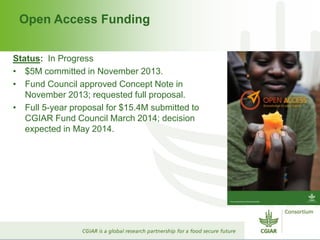 Open Access Funding
Status: In Progress
• $5M committed in November 2013.
• Fund Council approved Concept Note in
November 2013; requested full proposal.
• Full 5-year proposal for $15.4M submitted to
CGIAR Fund Council March 2014; decision
expected in May 2014.
 