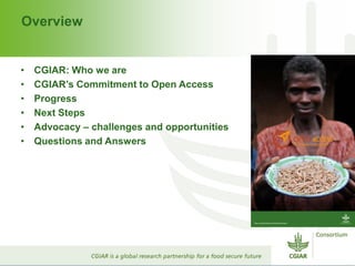 Overview
• CGIAR: Who we are
• CGIAR’s Commitment to Open Access
• Progress
• Next Steps
• Advocacy – challenges and opportunities
• Questions and Answers
 