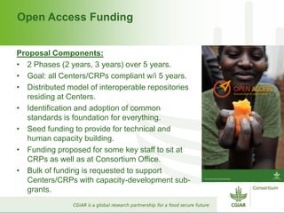 Open Access Funding
Proposal Components:
• 2 Phases (2 years, 3 years) over 5 years.
• Goal: all Centers/CRPs compliant w/i 5 years.
• Distributed model of interoperable repositories
residing at Centers.
• Identification and adoption of common
standards is foundation for everything.
• Seed funding to provide for technical and
human capacity building.
• Funding proposed for some key staff to sit at
CRPs as well as at Consortium Office.
• Bulk of funding is requested to support
Centers/CRPs with capacity-development sub-
grants.
 