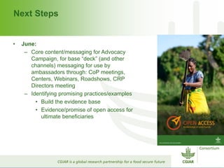 Next Steps
• June:
– Core content/messaging for Advocacy
Campaign, for base “deck” (and other
channels) messaging for use by
ambassadors through: CoP meetings,
Centers, Webinars, Roadshows, CRP
Directors meeting
– Identifying promising practices/examples
• Build the evidence base
• Evidence/promise of open access for
ultimate beneficiaries
 
