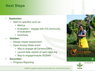 Next Steps
• September:
– Start on specifics such as:
• Metrics
• Evaluation – engage with CG community
of evaluators
• Incentives
• October:
– Design impact assessment
– Open Access Week event
• Way to engage all Centers/CRPs
• Launch beta version of open.cgiar.org
• Way to engage/include GODAN
• December:
– Progress Reporting
 
