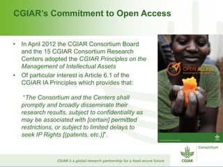 CGIAR’s Commitment to Open Access
• In April 2012 the CGIAR Consortium Board
and the 15 CGIAR Consortium Research
Centers adopted the CGIAR Principles on the
Management of Intellectual Assets
• Of particular interest is Article 6.1 of the
CGIAR IA Principles which provides that:
“The Consortium and the Centers shall
promptly and broadly disseminate their
research results, subject to confidentiality as
may be associated with [certain] permitted
restrictions, or subject to limited delays to
seek IP Rights [(patents, etc.)]”.
 