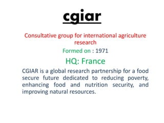 cgiar
Consultative group for international agriculture
research
Formed on : 1971
HQ: France
CGIAR is a global research partnership for a food
secure future dedicated to reducing poverty,
enhancing food and nutrition security, and
improving natural resources.
 