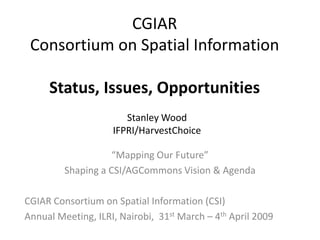CGIAR
 Consortium on Spatial Information

     Status, Issues, Opportunities
                       Stanley Wood
                    IFPRI/HarvestChoice

                    “Mapping Our Future”
         Shaping a CSI/AGCommons Vision & Agenda

CGIAR Consortium on Spatial Information (CSI)
Annual Meeting, ILRI, Nairobi, 31st March – 4th April 2009
 