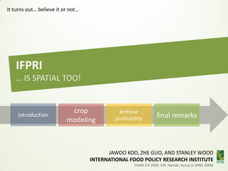 It turns out… believe it or not…




   IFPRI
   … IS SPATIAL TOO!


                           crop              fertilizer
                                                                   final remarks
    introduction
                                            profitability
                          modeling



                                         JAWOO KOO, ZHE GUO, AND STANLEY WOOD
                                   INTERNATIONAL FOOD POLICY RESEARCH INSTITUTE
                                                     CGIAR-CSI 2009, ILRI, Nairobi, Kenya (1 APRIL 2009)
 