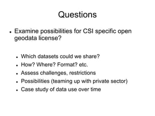 Questions
    Examine possibilities for CSI specific open


    geodata license?

        Which datasets could we share?
    


        How? Where? Format? etc.
    


        Assess challenges, restrictions
    


        Possibilities (teaming up with private sector)
    


        Case study of data use over time
    
 