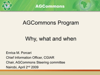 AGCommons



         AGCommons Program

           Why, what and when

Enrica M. Porcari
Chief Information Officer, CGIAR
Chair, AGCommons Steering committee
Nairobi, April 2nd 2009
 