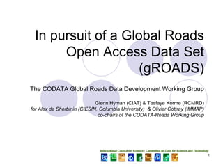 In pursuit of a Global Roads
      Open Access Data Set
                    (gROADS)
The CODATA Global Roads Data Development Working Group

                             Glenn Hyman (CIAT) & Tesfaye Korme (RCMRD)
for Alex de Sherbinin (CIESIN, Columbia University) & Olivier Cottray (iMMAP)
                              co-chairs of the CODATA-Roads Working Group




                                                                                1
 