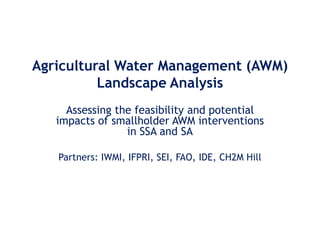 Agricultural Water Management (AWM)
          Landscape Analysis
     Assessing the feasibility and potential
   impacts of smallholder AWM interventions
                 in SSA and SA

   Partners: IWMI, IFPRI, SEI, FAO, IDE, CH2M Hill
 